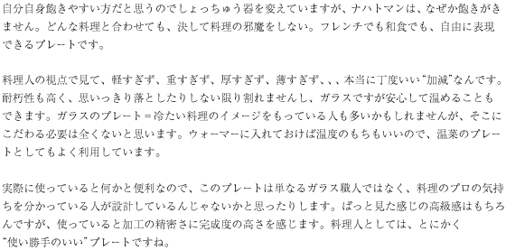 自分自身飽きやすい方だと思うのでしょっちゅう器を変えていますが、ナハトマンは、なぜか飽きがきません。どんな料理と合わせても、決して料理の邪魔をしない。フレンチでも和食でも、自由に表現できるプレートです。

料理人の視点で見て、軽すぎず、重すぎず、厚すぎず、薄すぎず、、、本当に丁度いい“加減”なんです。耐朽性も高く、思いっきり落としたりしない限り割れませんし、ガラスですが安心して温めることもできます。ガラスのプレート＝冷たい料理のイメージをもっている人も多いかもしれませんが、そこにこだわる必要は全くないと思います。ウォーマーに入れておけば温度のもちもいいので、温菜のプレートとしてもよく利用しています。

実際に使っていると何かと便利なので、このプレートは単なるガラス職人ではなく、料理のプロの気持ちを分かっている人が設計しているんじゃないかと思ったりします。ぱっと見た感じの高級感はもちろんですが、使っていると加工の精密さに完成度の高さを感じます。料理人としては、とにかく“使い勝手のいい”プレートですね。
